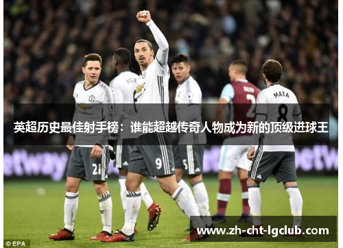 英超历史最佳射手榜:谁能超越传奇人物成为新的顶级进球王 英超历史最佳射手榜:谁能超越传奇人物成为新的顶级进球王