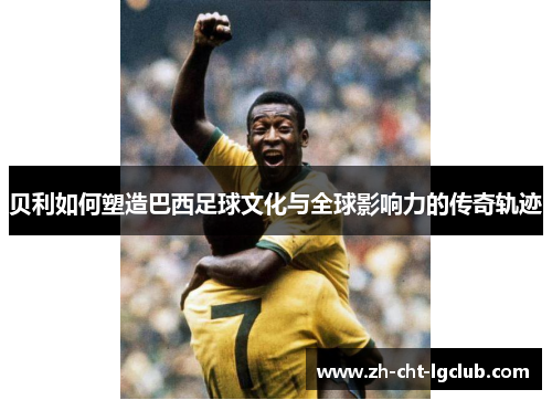 贝利如何塑造巴西足球文化与全球影响力的传奇轨迹