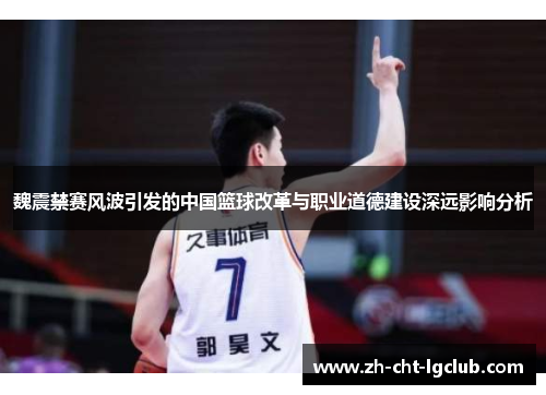 魏震禁赛风波引发的中国篮球改革与职业道德建设深远影响分析 魏震禁赛风波引发的中国篮球改革与职业道德建设深远影响分析